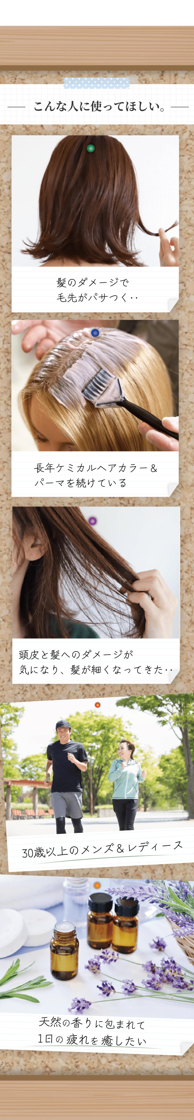 こんな人に使って欲しい 髪のダメージ、長年のケミカルヘアカラーやパーマを続けている、頭皮と髪のダメージがある、髪が細くなってきた、天然の香りに包まれて1日の疲れを癒したい、30歳以上のメンズ・レディース